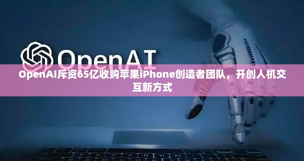 OpenAI斥资65亿收购苹果iPhone创造者团队，开创人机交互新方式
