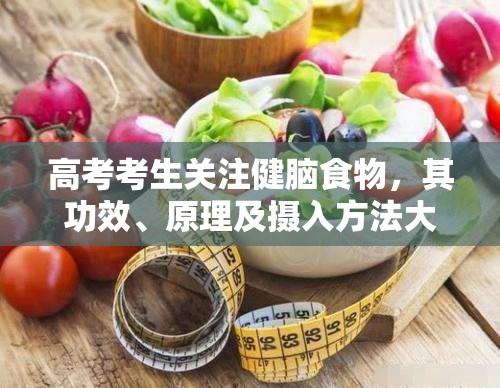 高考考生关注健脑食物，其功效、原理及摄入方法大揭秘